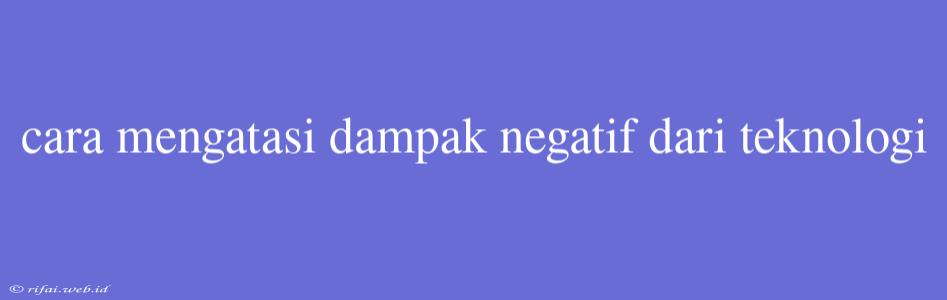 Cara Mengatasi Dampak Negatif Dari Teknologi