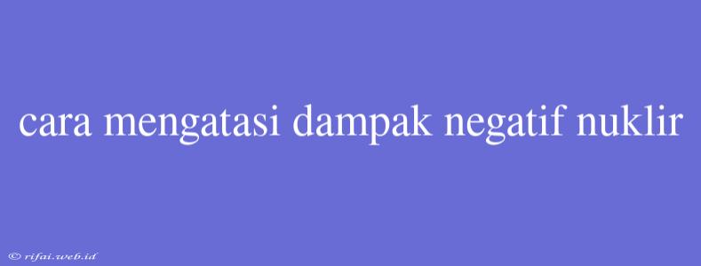 Cara Mengatasi Dampak Negatif Nuklir