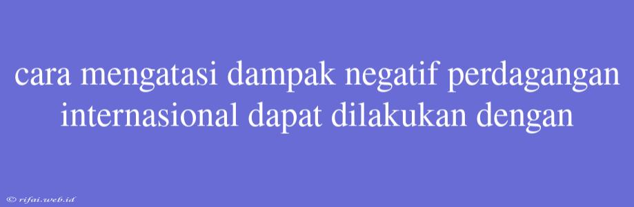 Cara Mengatasi Dampak Negatif Perdagangan Internasional Dapat Dilakukan Dengan