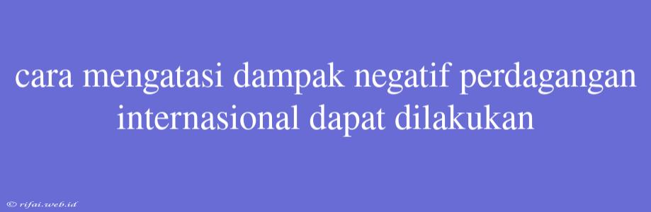 Cara Mengatasi Dampak Negatif Perdagangan Internasional Dapat Dilakukan