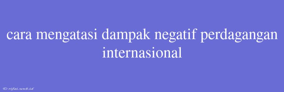 Cara Mengatasi Dampak Negatif Perdagangan Internasional