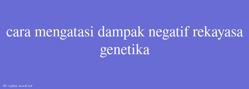 Cara Mengatasi Dampak Negatif Rekayasa Genetika