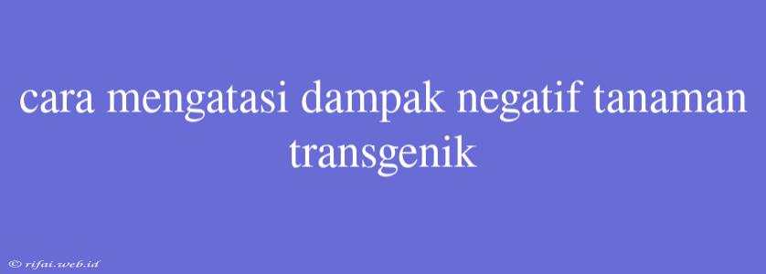 Cara Mengatasi Dampak Negatif Tanaman Transgenik