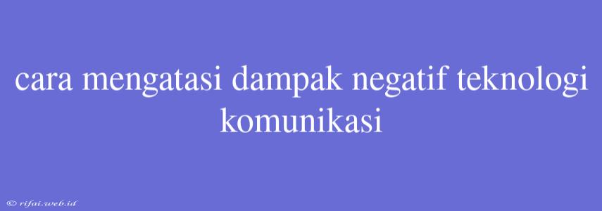 Cara Mengatasi Dampak Negatif Teknologi Komunikasi