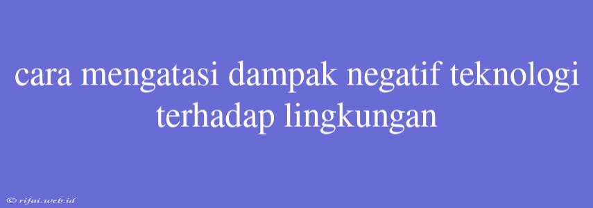 Cara Mengatasi Dampak Negatif Teknologi Terhadap Lingkungan