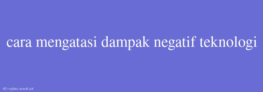 Cara Mengatasi Dampak Negatif Teknologi