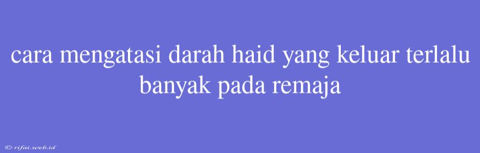 Cara Mengatasi Darah Haid Yang Keluar Terlalu Banyak Pada Remaja