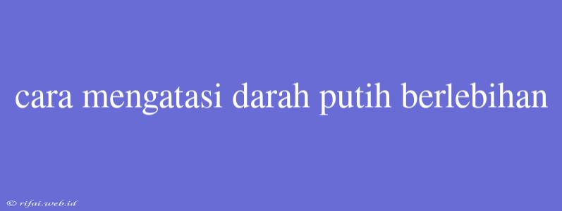 Cara Mengatasi Darah Putih Berlebihan