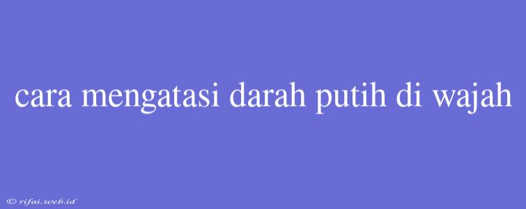 Cara Mengatasi Darah Putih Di Wajah