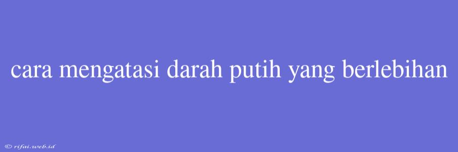 Cara Mengatasi Darah Putih Yang Berlebihan