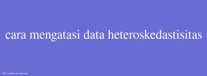 Cara Mengatasi Data Heteroskedastisitas