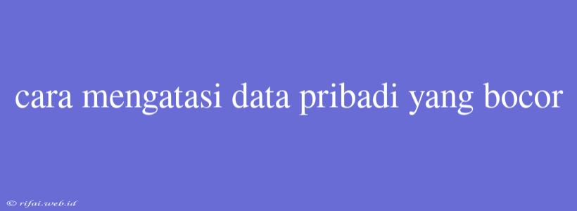 Cara Mengatasi Data Pribadi Yang Bocor