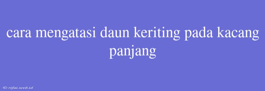 Cara Mengatasi Daun Keriting Pada Kacang Panjang