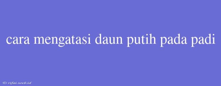 Cara Mengatasi Daun Putih Pada Padi