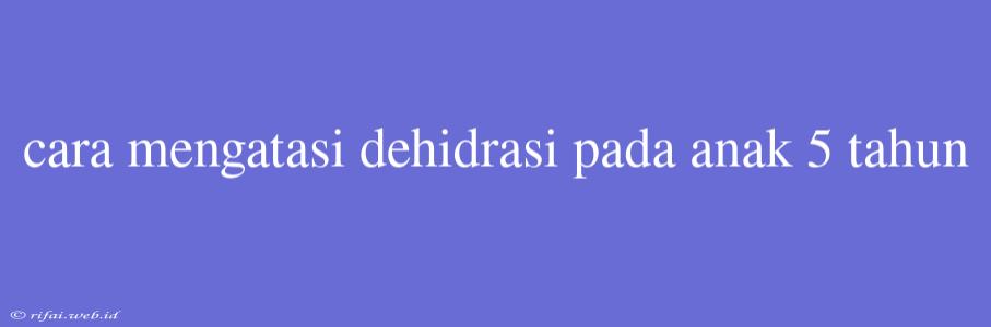 Cara Mengatasi Dehidrasi Pada Anak 5 Tahun