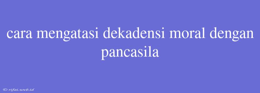 Cara Mengatasi Dekadensi Moral Dengan Pancasila