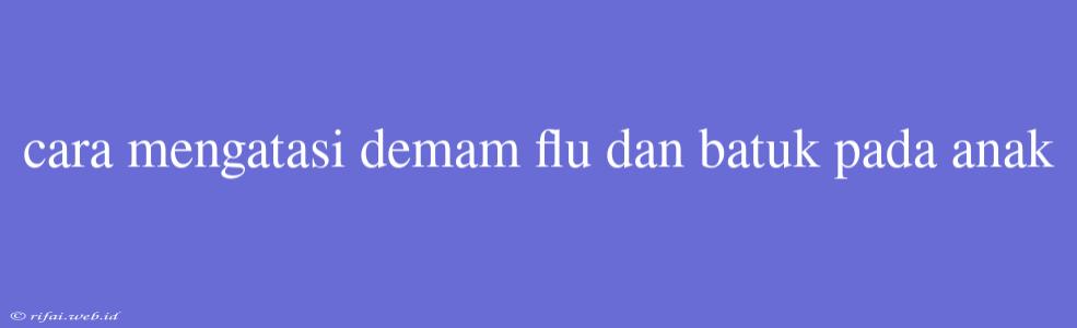 Cara Mengatasi Demam Flu Dan Batuk Pada Anak