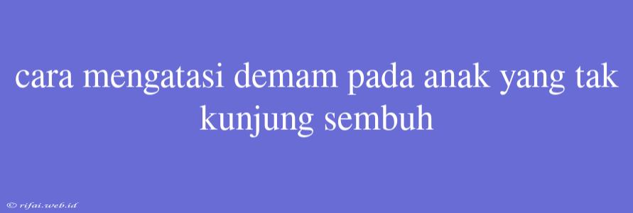 Cara Mengatasi Demam Pada Anak Yang Tak Kunjung Sembuh