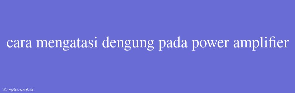 Cara Mengatasi Dengung Pada Power Amplifier