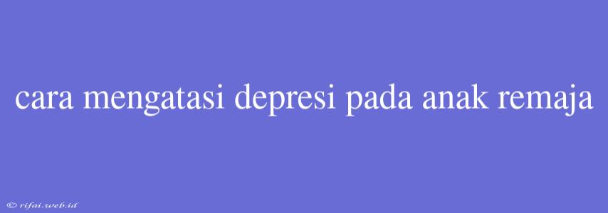 Cara Mengatasi Depresi Pada Anak Remaja