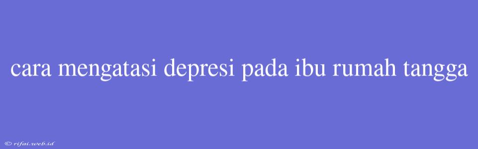 Cara Mengatasi Depresi Pada Ibu Rumah Tangga