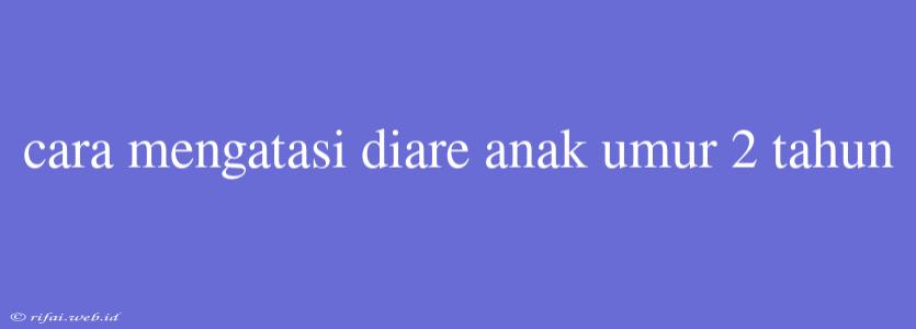 Cara Mengatasi Diare Anak Umur 2 Tahun