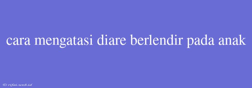 Cara Mengatasi Diare Berlendir Pada Anak