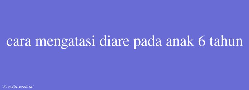 Cara Mengatasi Diare Pada Anak 6 Tahun