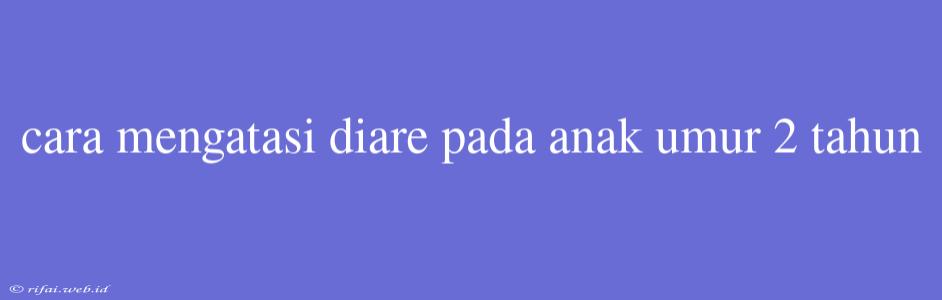 Cara Mengatasi Diare Pada Anak Umur 2 Tahun