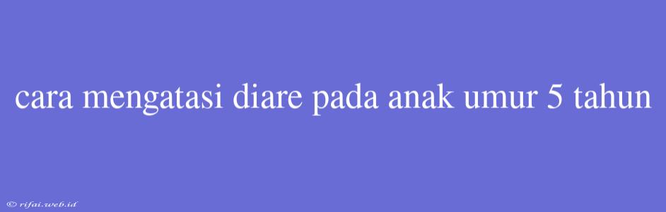 Cara Mengatasi Diare Pada Anak Umur 5 Tahun