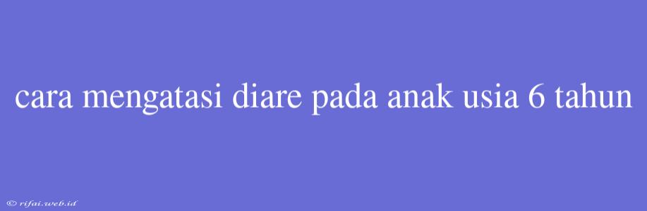 Cara Mengatasi Diare Pada Anak Usia 6 Tahun
