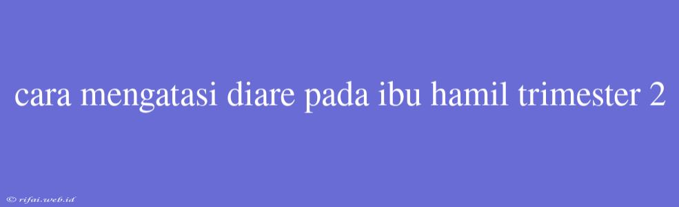 Cara Mengatasi Diare Pada Ibu Hamil Trimester 2