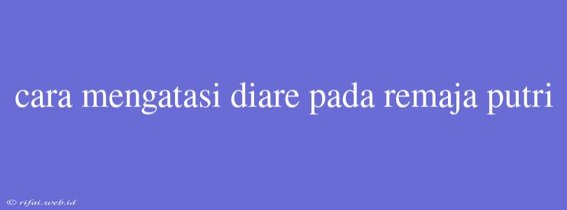 Cara Mengatasi Diare Pada Remaja Putri