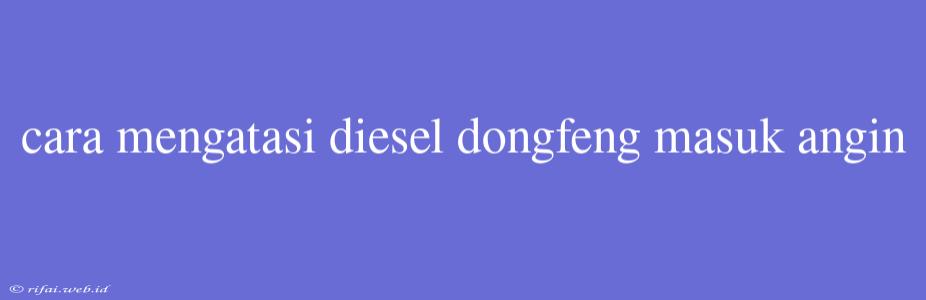 Cara Mengatasi Diesel Dongfeng Masuk Angin