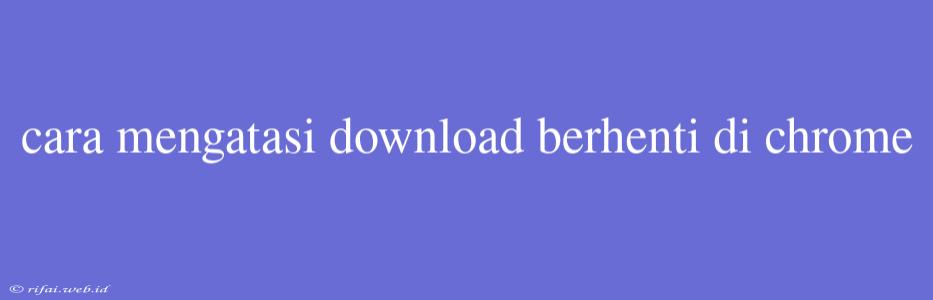 Cara Mengatasi Download Berhenti Di Chrome