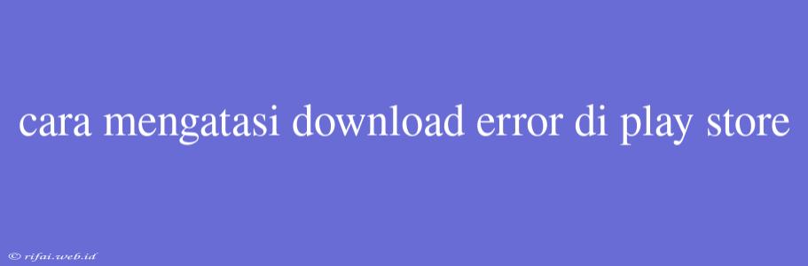 Cara Mengatasi Download Error Di Play Store