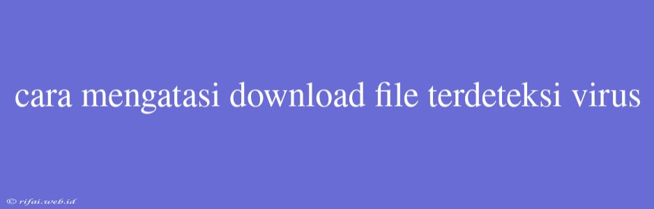 Cara Mengatasi Download File Terdeteksi Virus