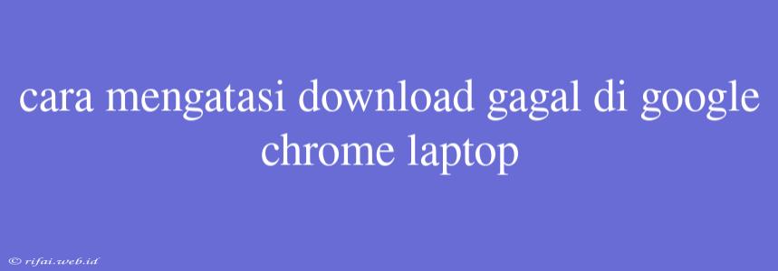 Cara Mengatasi Download Gagal Di Google Chrome Laptop