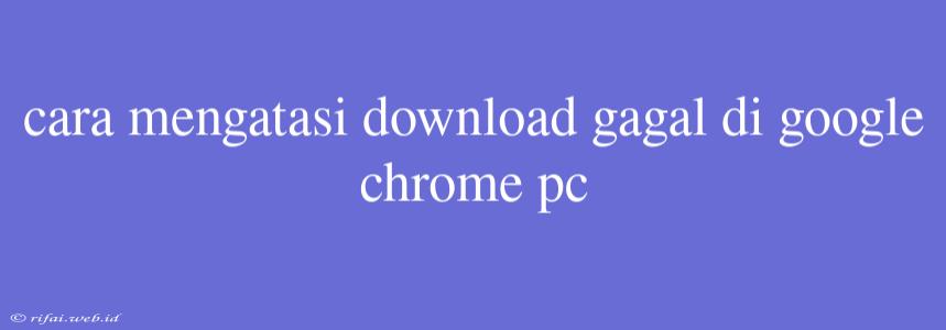 Cara Mengatasi Download Gagal Di Google Chrome Pc