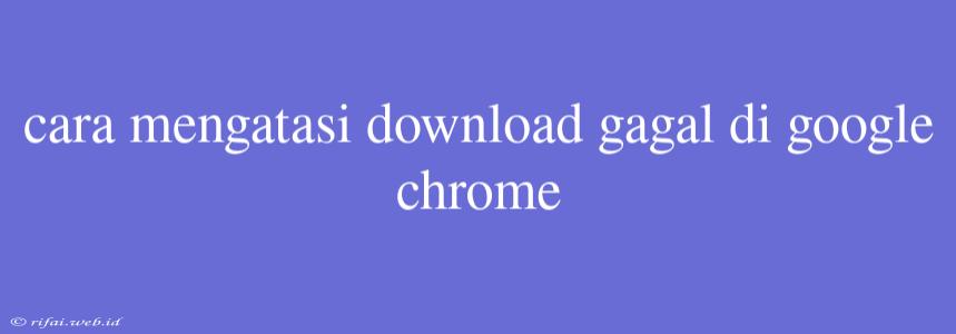 Cara Mengatasi Download Gagal Di Google Chrome