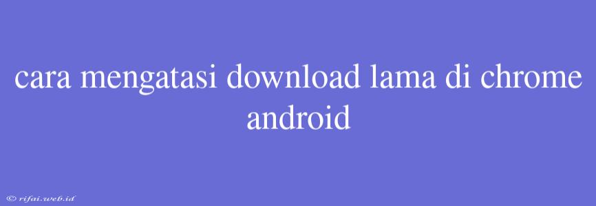 Cara Mengatasi Download Lama Di Chrome Android