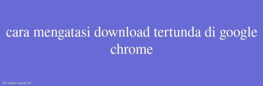 Cara Mengatasi Download Tertunda Di Google Chrome