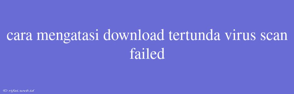 Cara Mengatasi Download Tertunda Virus Scan Failed