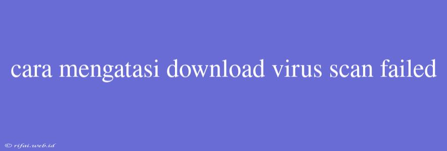 Cara Mengatasi Download Virus Scan Failed