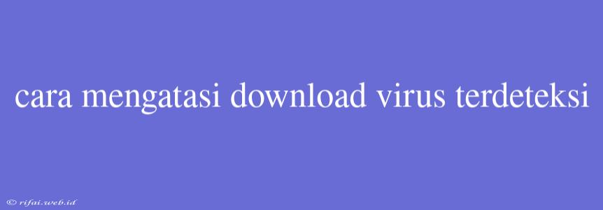 Cara Mengatasi Download Virus Terdeteksi