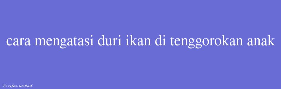 Cara Mengatasi Duri Ikan Di Tenggorokan Anak