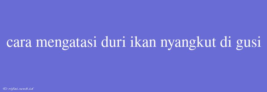 Cara Mengatasi Duri Ikan Nyangkut Di Gusi