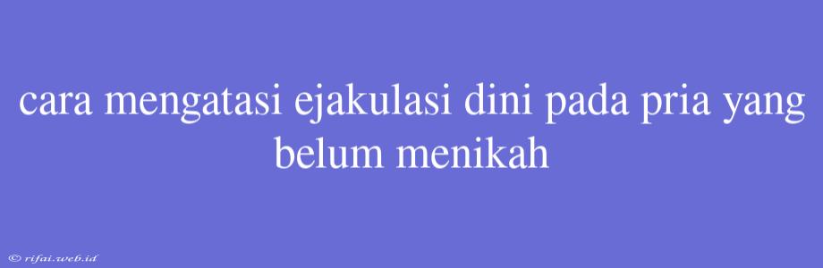 Cara Mengatasi Ejakulasi Dini Pada Pria Yang Belum Menikah