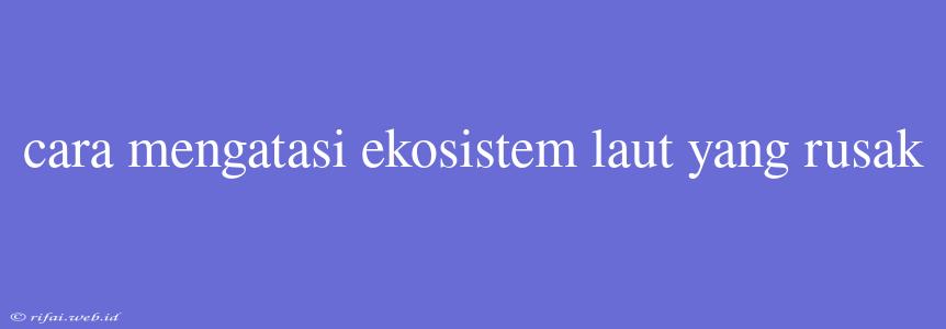 Cara Mengatasi Ekosistem Laut Yang Rusak