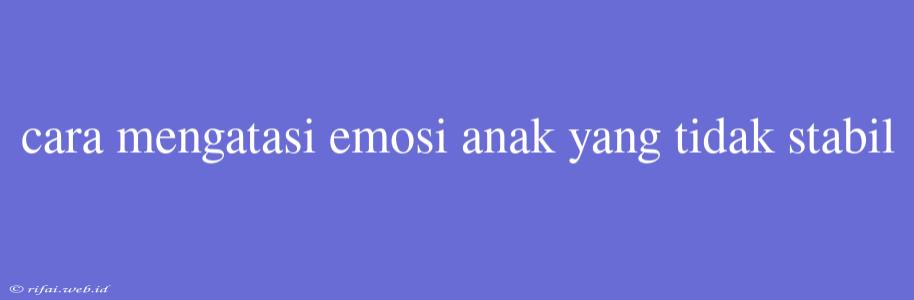 Cara Mengatasi Emosi Anak Yang Tidak Stabil